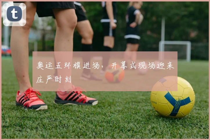 奥运五环旗进场，开幕式现场迎来庄严时刻