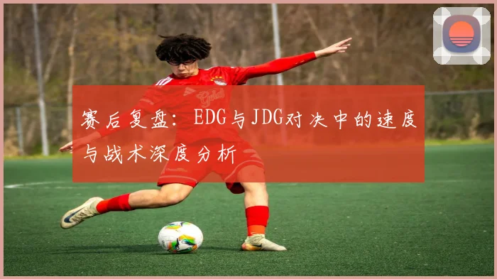 赛后复盘：EDG与JDG对决中的速度与战术深度分析