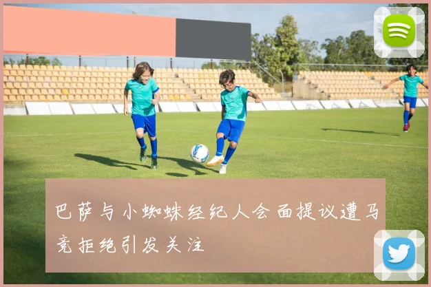 巴萨与小蜘蛛经纪人会面提议遭马竞拒绝引发关注