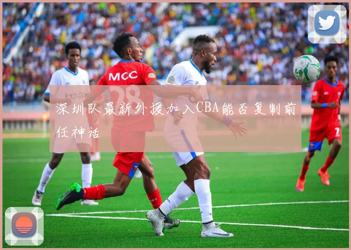 深圳队最新外援加入CBA能否复制前任神话